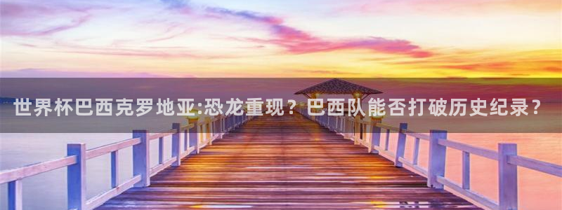 世界杯在线直播入口:世界杯巴西克罗地亚:恐龙重现?巴西队能否打破历史纪录?